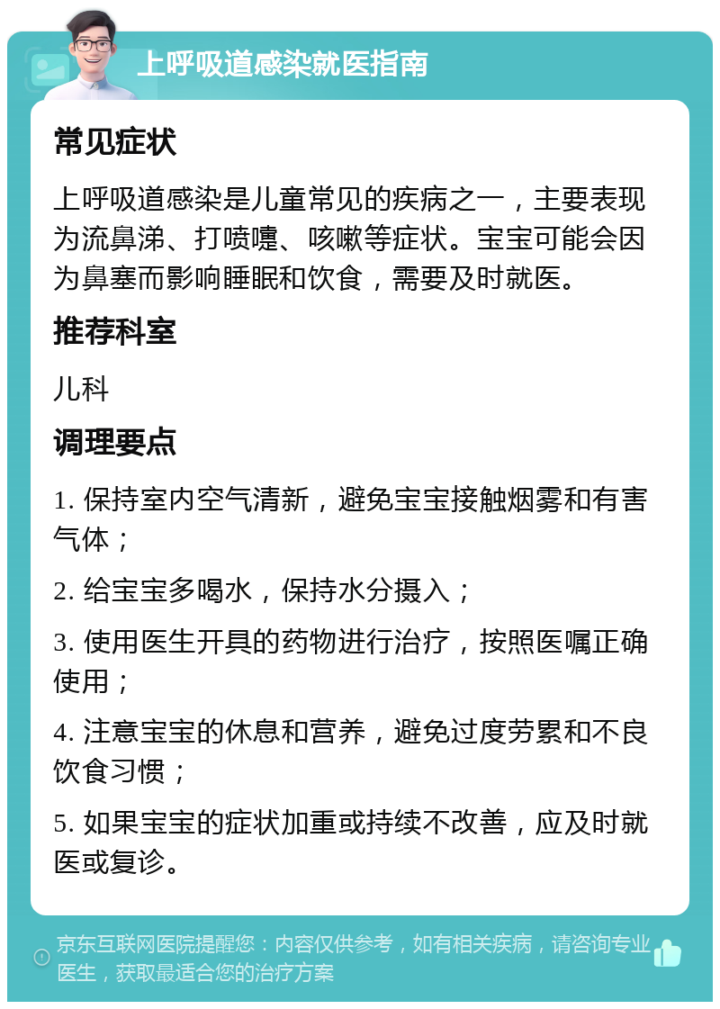 上呼吸道感染就医指南 常见症状 上呼吸道感染是儿童常见的疾病之一，主要表现为流鼻涕、打喷嚏、咳嗽等症状。宝宝可能会因为鼻塞而影响睡眠和饮食，需要及时就医。 推荐科室 儿科 调理要点 1. 保持室内空气清新，避免宝宝接触烟雾和有害气体； 2. 给宝宝多喝水，保持水分摄入； 3. 使用医生开具的药物进行治疗，按照医嘱正确使用； 4. 注意宝宝的休息和营养，避免过度劳累和不良饮食习惯； 5. 如果宝宝的症状加重或持续不改善，应及时就医或复诊。