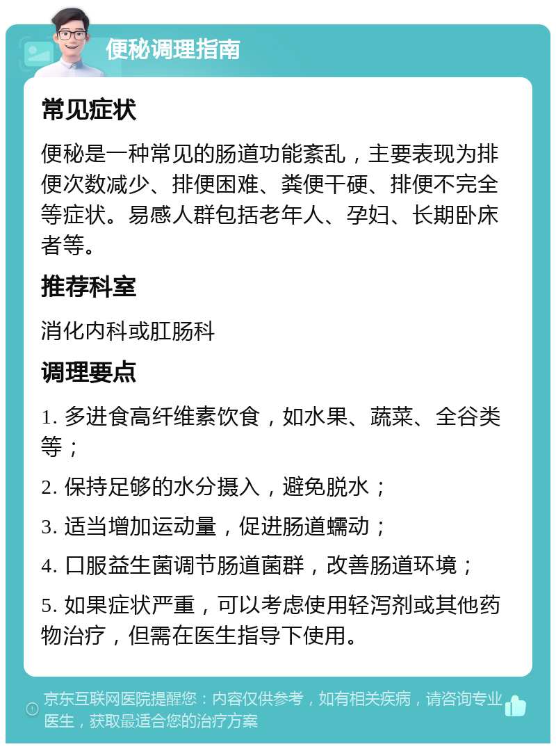 便秘调理指南 常见症状 便秘是一种常见的肠道功能紊乱，主要表现为排便次数减少、排便困难、粪便干硬、排便不完全等症状。易感人群包括老年人、孕妇、长期卧床者等。 推荐科室 消化内科或肛肠科 调理要点 1. 多进食高纤维素饮食，如水果、蔬菜、全谷类等； 2. 保持足够的水分摄入，避免脱水； 3. 适当增加运动量，促进肠道蠕动； 4. 口服益生菌调节肠道菌群，改善肠道环境； 5. 如果症状严重，可以考虑使用轻泻剂或其他药物治疗，但需在医生指导下使用。