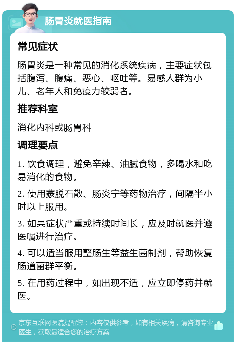 肠胃炎就医指南 常见症状 肠胃炎是一种常见的消化系统疾病，主要症状包括腹泻、腹痛、恶心、呕吐等。易感人群为小儿、老年人和免疫力较弱者。 推荐科室 消化内科或肠胃科 调理要点 1. 饮食调理，避免辛辣、油腻食物，多喝水和吃易消化的食物。 2. 使用蒙脱石散、肠炎宁等药物治疗，间隔半小时以上服用。 3. 如果症状严重或持续时间长，应及时就医并遵医嘱进行治疗。 4. 可以适当服用整肠生等益生菌制剂，帮助恢复肠道菌群平衡。 5. 在用药过程中，如出现不适，应立即停药并就医。