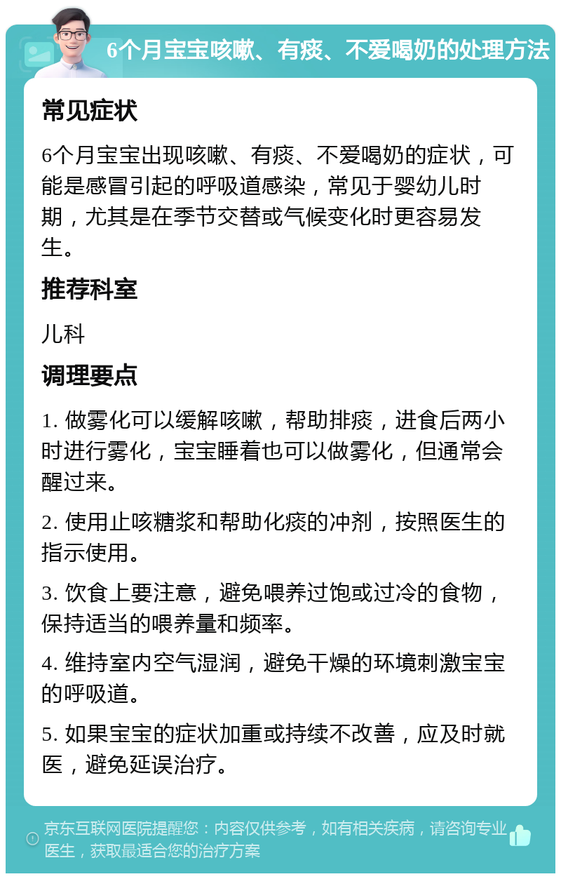 6个月宝宝咳嗽、有痰、不爱喝奶的处理方法 常见症状 6个月宝宝出现咳嗽、有痰、不爱喝奶的症状，可能是感冒引起的呼吸道感染，常见于婴幼儿时期，尤其是在季节交替或气候变化时更容易发生。 推荐科室 儿科 调理要点 1. 做雾化可以缓解咳嗽，帮助排痰，进食后两小时进行雾化，宝宝睡着也可以做雾化，但通常会醒过来。 2. 使用止咳糖浆和帮助化痰的冲剂，按照医生的指示使用。 3. 饮食上要注意，避免喂养过饱或过冷的食物，保持适当的喂养量和频率。 4. 维持室内空气湿润，避免干燥的环境刺激宝宝的呼吸道。 5. 如果宝宝的症状加重或持续不改善，应及时就医，避免延误治疗。