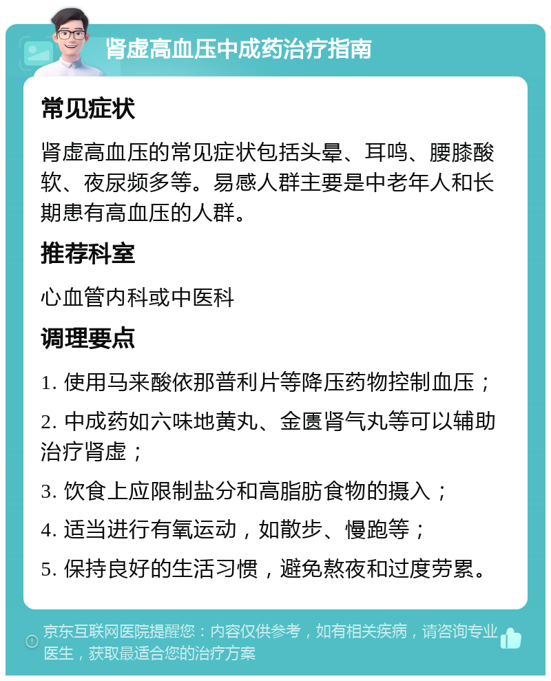 肾虚高血压中成药治疗指南 常见症状 肾虚高血压的常见症状包括头晕、耳鸣、腰膝酸软、夜尿频多等。易感人群主要是中老年人和长期患有高血压的人群。 推荐科室 心血管内科或中医科 调理要点 1. 使用马来酸依那普利片等降压药物控制血压； 2. 中成药如六味地黄丸、金匮肾气丸等可以辅助治疗肾虚； 3. 饮食上应限制盐分和高脂肪食物的摄入； 4. 适当进行有氧运动，如散步、慢跑等； 5. 保持良好的生活习惯，避免熬夜和过度劳累。