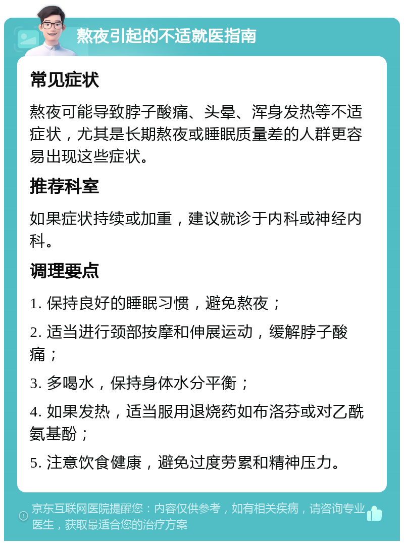 熬夜引起的不适就医指南 常见症状 熬夜可能导致脖子酸痛、头晕、浑身发热等不适症状，尤其是长期熬夜或睡眠质量差的人群更容易出现这些症状。 推荐科室 如果症状持续或加重，建议就诊于内科或神经内科。 调理要点 1. 保持良好的睡眠习惯，避免熬夜； 2. 适当进行颈部按摩和伸展运动，缓解脖子酸痛； 3. 多喝水，保持身体水分平衡； 4. 如果发热，适当服用退烧药如布洛芬或对乙酰氨基酚； 5. 注意饮食健康，避免过度劳累和精神压力。