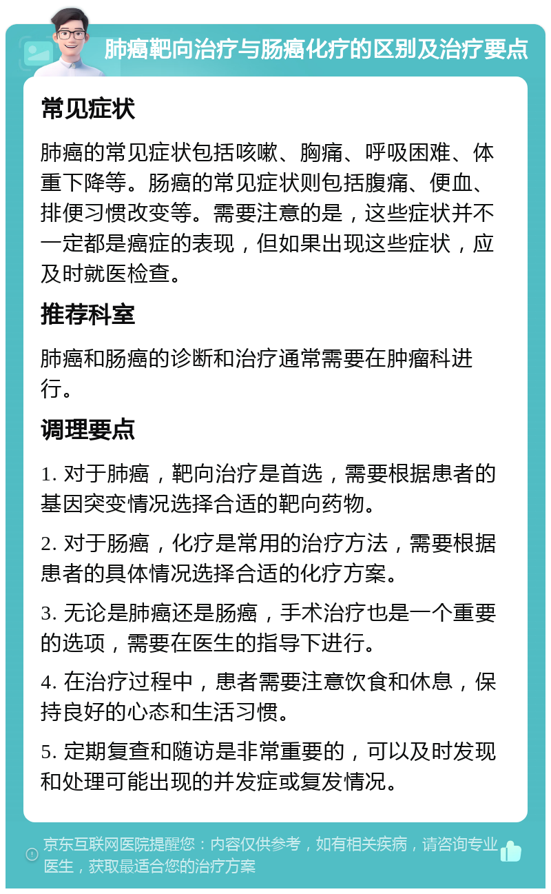 肺癌靶向治疗与肠癌化疗的区别及治疗要点 常见症状 肺癌的常见症状包括咳嗽、胸痛、呼吸困难、体重下降等。肠癌的常见症状则包括腹痛、便血、排便习惯改变等。需要注意的是，这些症状并不一定都是癌症的表现，但如果出现这些症状，应及时就医检查。 推荐科室 肺癌和肠癌的诊断和治疗通常需要在肿瘤科进行。 调理要点 1. 对于肺癌，靶向治疗是首选，需要根据患者的基因突变情况选择合适的靶向药物。 2. 对于肠癌，化疗是常用的治疗方法，需要根据患者的具体情况选择合适的化疗方案。 3. 无论是肺癌还是肠癌，手术治疗也是一个重要的选项，需要在医生的指导下进行。 4. 在治疗过程中，患者需要注意饮食和休息，保持良好的心态和生活习惯。 5. 定期复查和随访是非常重要的，可以及时发现和处理可能出现的并发症或复发情况。