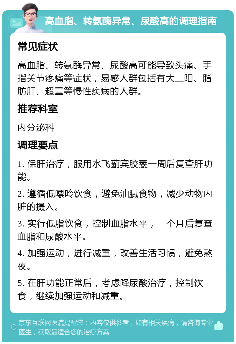 高血脂、转氨酶异常、尿酸高的调理指南 常见症状 高血脂、转氨酶异常、尿酸高可能导致头痛、手指关节疼痛等症状，易感人群包括有大三阳、脂肪肝、超重等慢性疾病的人群。 推荐科室 内分泌科 调理要点 1. 保肝治疗，服用水飞蓟宾胶囊一周后复查肝功能。 2. 遵循低嘌呤饮食，避免油腻食物，减少动物内脏的摄入。 3. 实行低脂饮食，控制血脂水平，一个月后复查血脂和尿酸水平。 4. 加强运动，进行减重，改善生活习惯，避免熬夜。 5. 在肝功能正常后，考虑降尿酸治疗，控制饮食，继续加强运动和减重。