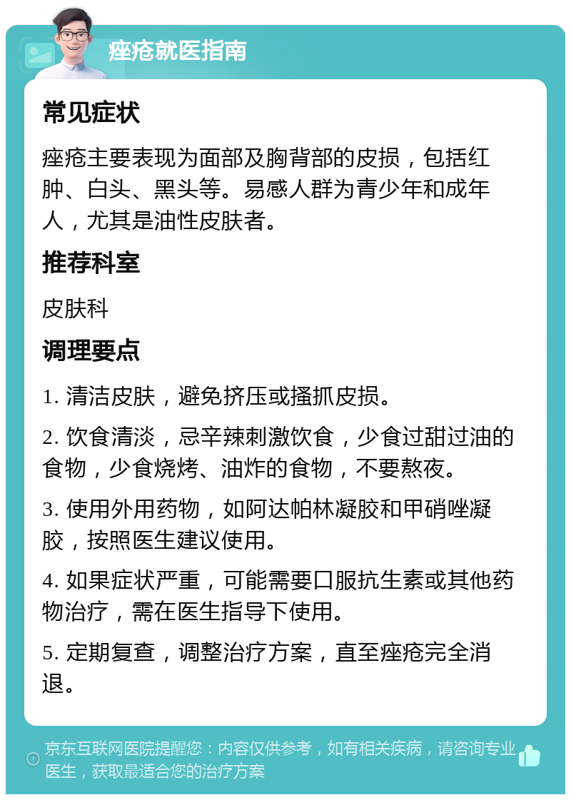 痤疮就医指南 常见症状 痤疮主要表现为面部及胸背部的皮损，包括红肿、白头、黑头等。易感人群为青少年和成年人，尤其是油性皮肤者。 推荐科室 皮肤科 调理要点 1. 清洁皮肤，避免挤压或搔抓皮损。 2. 饮食清淡，忌辛辣刺激饮食，少食过甜过油的食物，少食烧烤、油炸的食物，不要熬夜。 3. 使用外用药物，如阿达帕林凝胶和甲硝唑凝胶，按照医生建议使用。 4. 如果症状严重，可能需要口服抗生素或其他药物治疗，需在医生指导下使用。 5. 定期复查，调整治疗方案，直至痤疮完全消退。