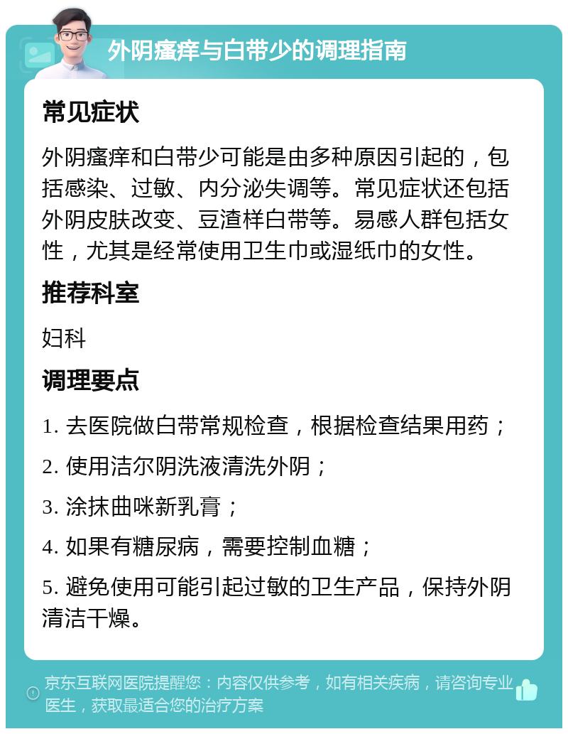 外阴瘙痒与白带少的调理指南 常见症状 外阴瘙痒和白带少可能是由多种原因引起的，包括感染、过敏、内分泌失调等。常见症状还包括外阴皮肤改变、豆渣样白带等。易感人群包括女性，尤其是经常使用卫生巾或湿纸巾的女性。 推荐科室 妇科 调理要点 1. 去医院做白带常规检查，根据检查结果用药； 2. 使用洁尔阴洗液清洗外阴； 3. 涂抹曲咪新乳膏； 4. 如果有糖尿病，需要控制血糖； 5. 避免使用可能引起过敏的卫生产品，保持外阴清洁干燥。