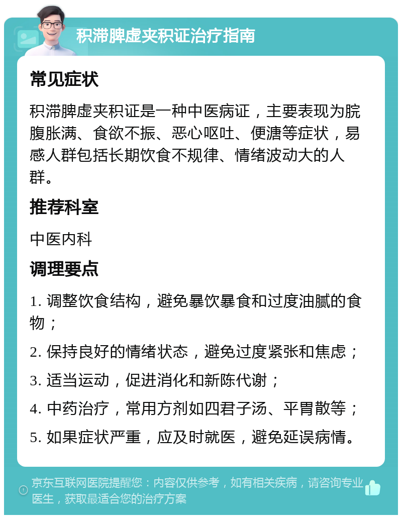 积滞脾虚夹积证治疗指南 常见症状 积滞脾虚夹积证是一种中医病证，主要表现为脘腹胀满、食欲不振、恶心呕吐、便溏等症状，易感人群包括长期饮食不规律、情绪波动大的人群。 推荐科室 中医内科 调理要点 1. 调整饮食结构，避免暴饮暴食和过度油腻的食物； 2. 保持良好的情绪状态，避免过度紧张和焦虑； 3. 适当运动，促进消化和新陈代谢； 4. 中药治疗，常用方剂如四君子汤、平胃散等； 5. 如果症状严重，应及时就医，避免延误病情。