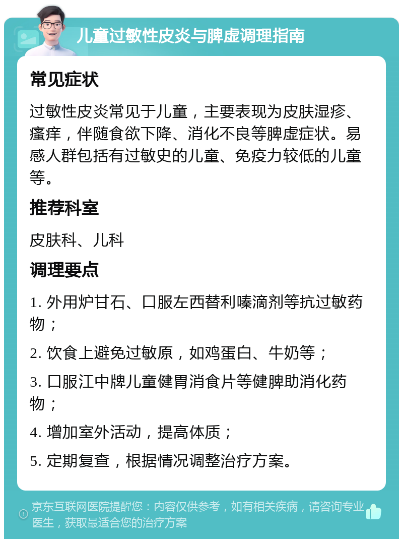 儿童过敏性皮炎与脾虚调理指南 常见症状 过敏性皮炎常见于儿童，主要表现为皮肤湿疹、瘙痒，伴随食欲下降、消化不良等脾虚症状。易感人群包括有过敏史的儿童、免疫力较低的儿童等。 推荐科室 皮肤科、儿科 调理要点 1. 外用炉甘石、口服左西替利嗪滴剂等抗过敏药物； 2. 饮食上避免过敏原，如鸡蛋白、牛奶等； 3. 口服江中牌儿童健胃消食片等健脾助消化药物； 4. 增加室外活动，提高体质； 5. 定期复查，根据情况调整治疗方案。