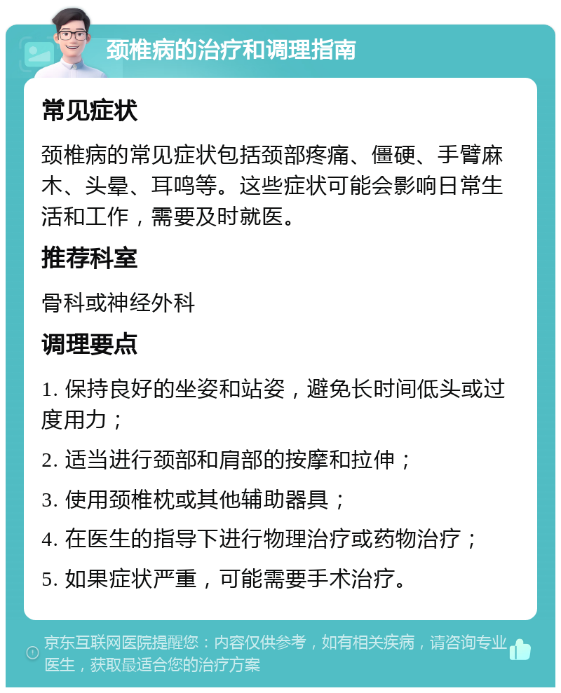 颈椎病的治疗和调理指南 常见症状 颈椎病的常见症状包括颈部疼痛、僵硬、手臂麻木、头晕、耳鸣等。这些症状可能会影响日常生活和工作，需要及时就医。 推荐科室 骨科或神经外科 调理要点 1. 保持良好的坐姿和站姿，避免长时间低头或过度用力； 2. 适当进行颈部和肩部的按摩和拉伸； 3. 使用颈椎枕或其他辅助器具； 4. 在医生的指导下进行物理治疗或药物治疗； 5. 如果症状严重，可能需要手术治疗。