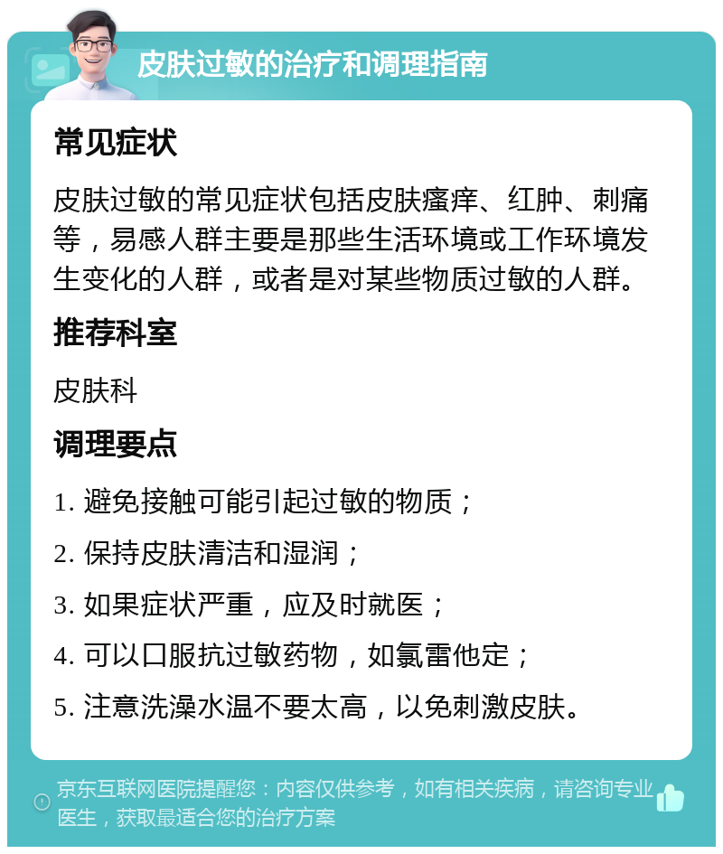 皮肤过敏的治疗和调理指南 常见症状 皮肤过敏的常见症状包括皮肤瘙痒、红肿、刺痛等，易感人群主要是那些生活环境或工作环境发生变化的人群，或者是对某些物质过敏的人群。 推荐科室 皮肤科 调理要点 1. 避免接触可能引起过敏的物质； 2. 保持皮肤清洁和湿润； 3. 如果症状严重，应及时就医； 4. 可以口服抗过敏药物，如氯雷他定； 5. 注意洗澡水温不要太高，以免刺激皮肤。