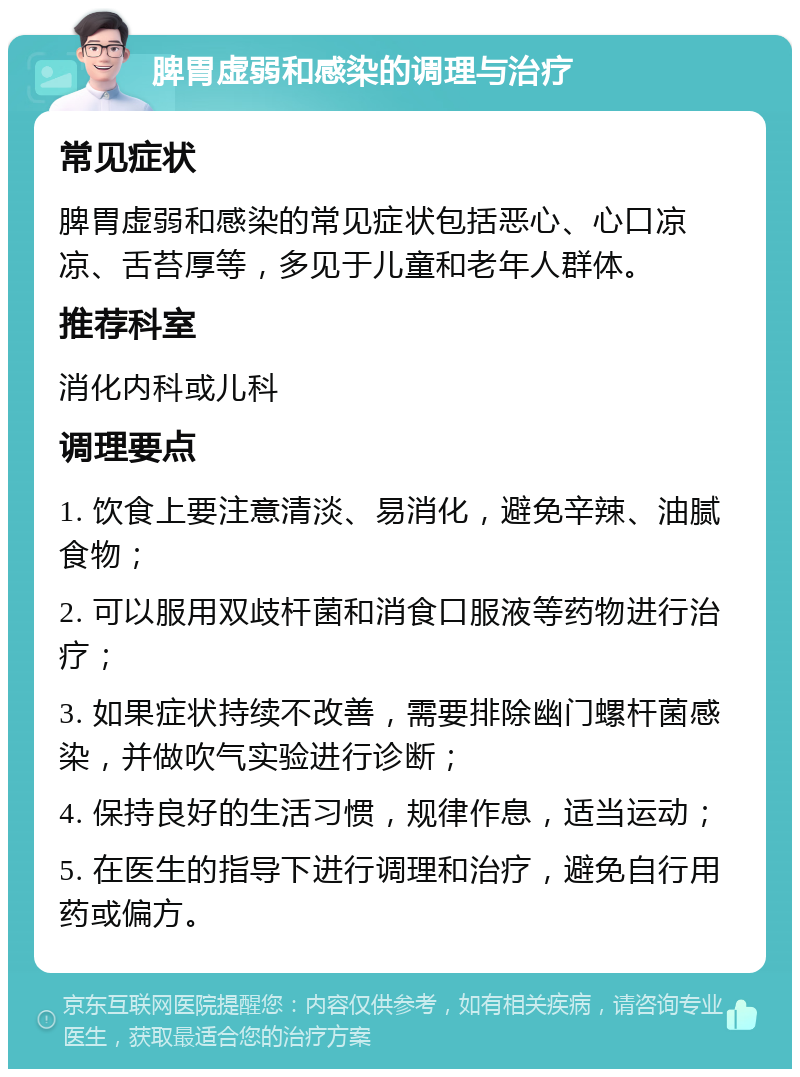 脾胃虚弱和感染的调理与治疗 常见症状 脾胃虚弱和感染的常见症状包括恶心、心口凉凉、舌苔厚等，多见于儿童和老年人群体。 推荐科室 消化内科或儿科 调理要点 1. 饮食上要注意清淡、易消化，避免辛辣、油腻食物； 2. 可以服用双歧杆菌和消食口服液等药物进行治疗； 3. 如果症状持续不改善，需要排除幽门螺杆菌感染，并做吹气实验进行诊断； 4. 保持良好的生活习惯，规律作息，适当运动； 5. 在医生的指导下进行调理和治疗，避免自行用药或偏方。