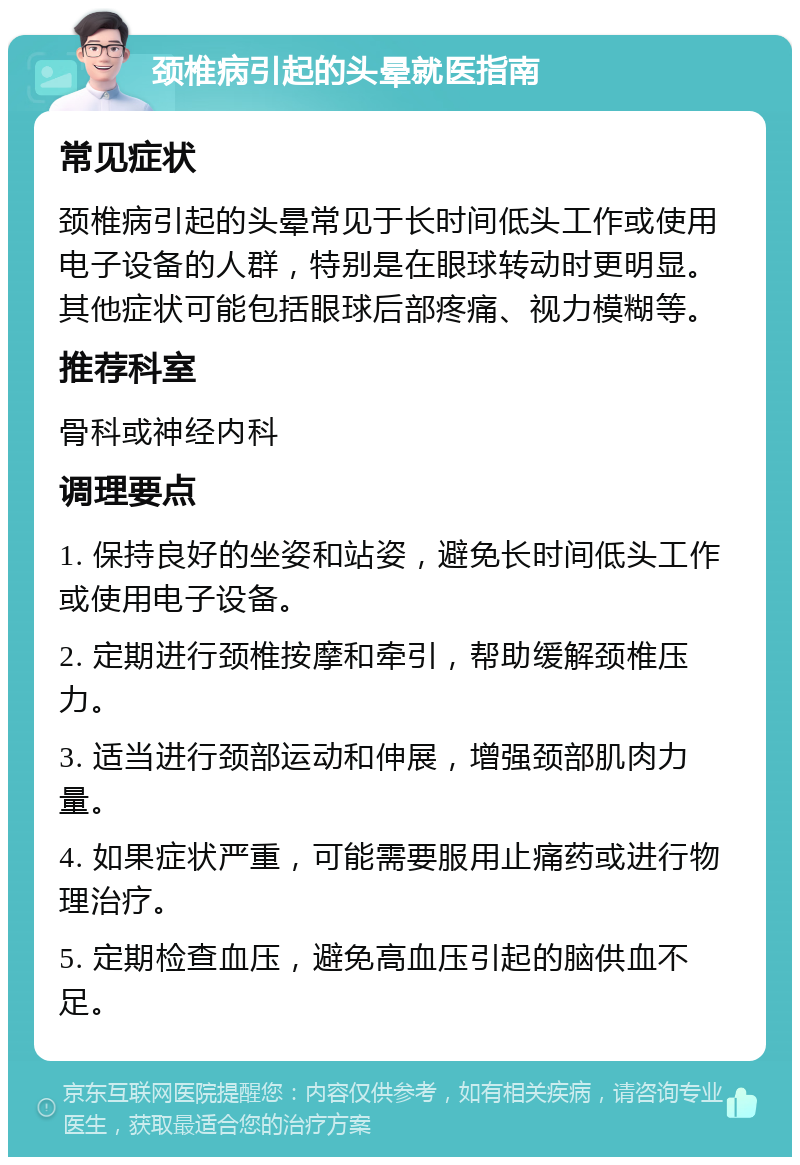 颈椎病引起的头晕就医指南 常见症状 颈椎病引起的头晕常见于长时间低头工作或使用电子设备的人群，特别是在眼球转动时更明显。其他症状可能包括眼球后部疼痛、视力模糊等。 推荐科室 骨科或神经内科 调理要点 1. 保持良好的坐姿和站姿，避免长时间低头工作或使用电子设备。 2. 定期进行颈椎按摩和牵引，帮助缓解颈椎压力。 3. 适当进行颈部运动和伸展，增强颈部肌肉力量。 4. 如果症状严重，可能需要服用止痛药或进行物理治疗。 5. 定期检查血压，避免高血压引起的脑供血不足。