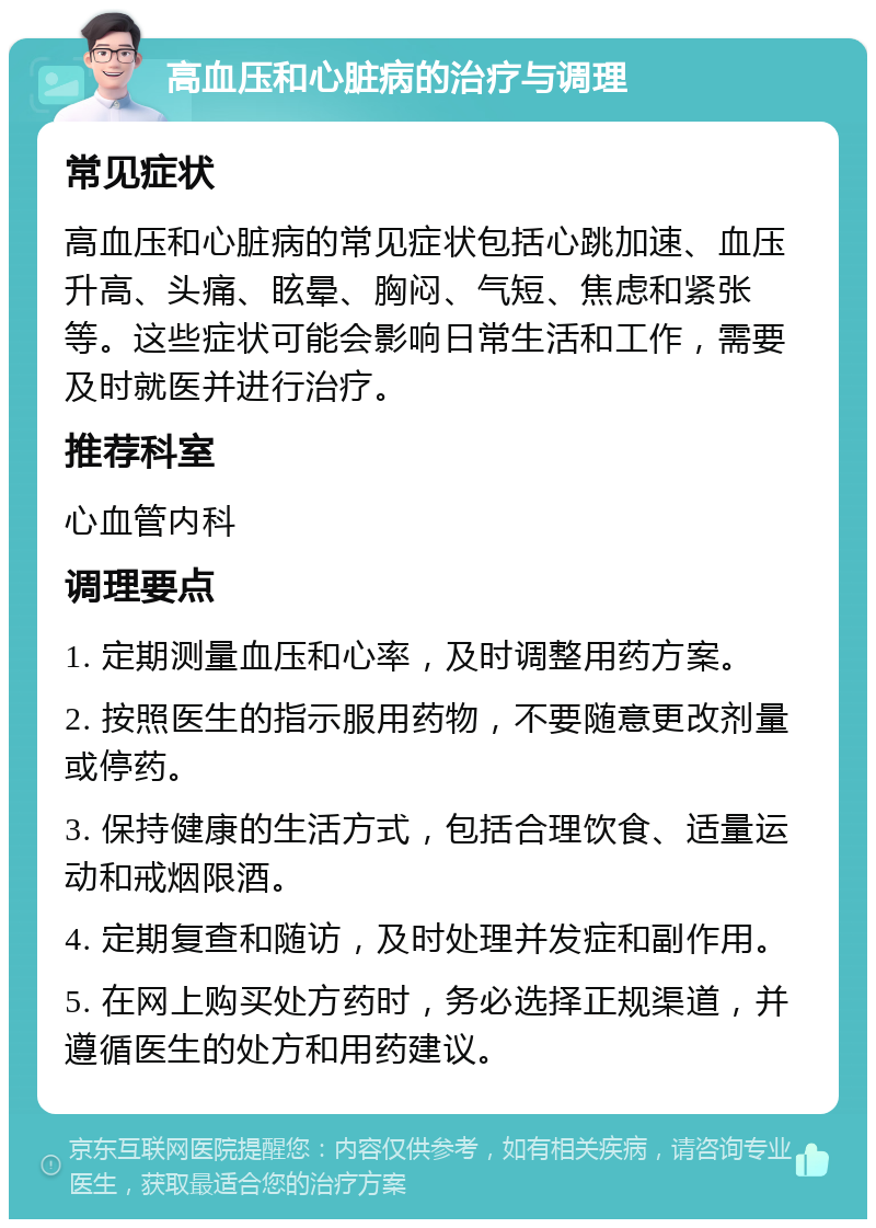 高血压和心脏病的治疗与调理 常见症状 高血压和心脏病的常见症状包括心跳加速、血压升高、头痛、眩晕、胸闷、气短、焦虑和紧张等。这些症状可能会影响日常生活和工作，需要及时就医并进行治疗。 推荐科室 心血管内科 调理要点 1. 定期测量血压和心率，及时调整用药方案。 2. 按照医生的指示服用药物，不要随意更改剂量或停药。 3. 保持健康的生活方式，包括合理饮食、适量运动和戒烟限酒。 4. 定期复查和随访，及时处理并发症和副作用。 5. 在网上购买处方药时，务必选择正规渠道，并遵循医生的处方和用药建议。