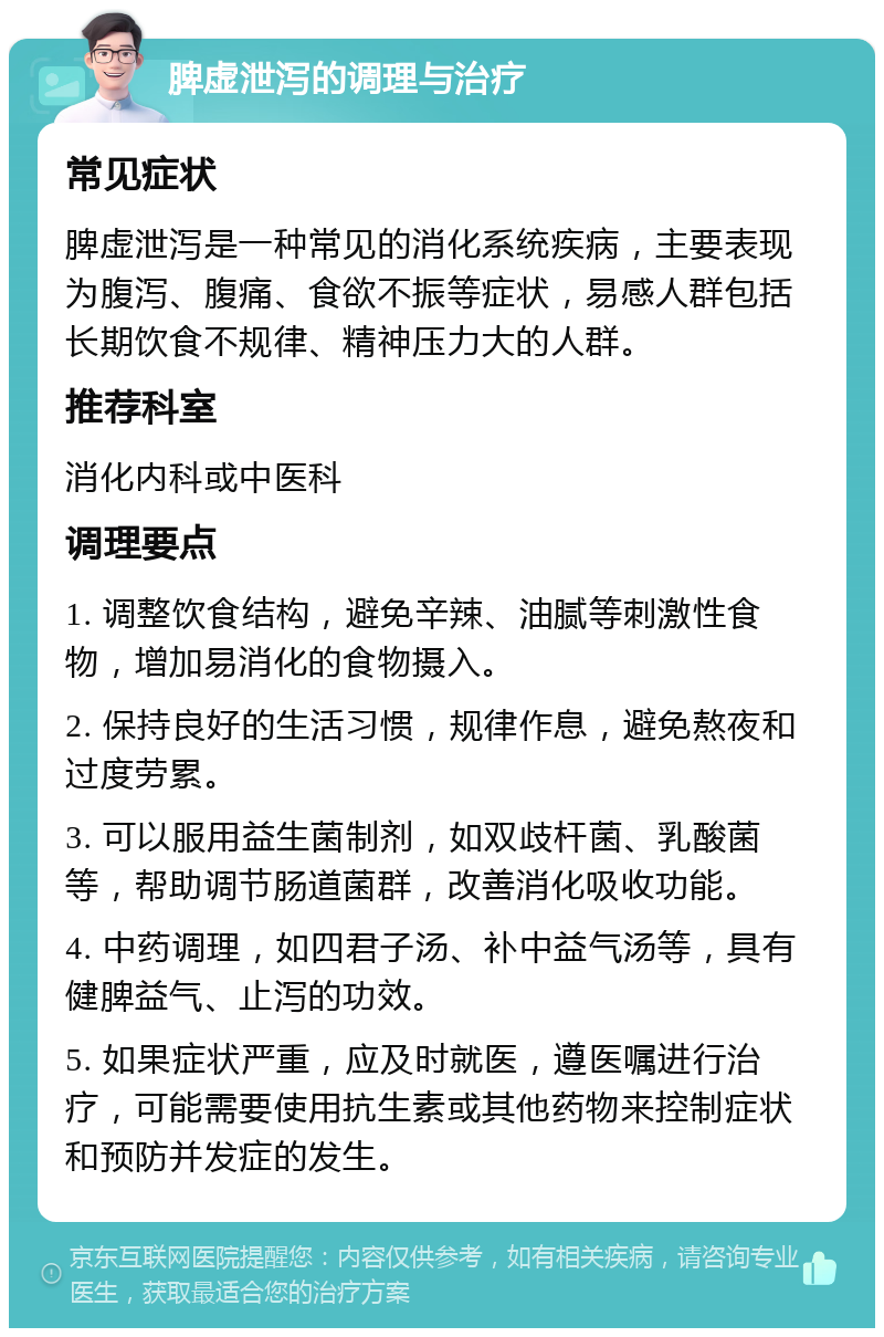 脾虚泄泻的调理与治疗 常见症状 脾虚泄泻是一种常见的消化系统疾病，主要表现为腹泻、腹痛、食欲不振等症状，易感人群包括长期饮食不规律、精神压力大的人群。 推荐科室 消化内科或中医科 调理要点 1. 调整饮食结构，避免辛辣、油腻等刺激性食物，增加易消化的食物摄入。 2. 保持良好的生活习惯，规律作息，避免熬夜和过度劳累。 3. 可以服用益生菌制剂，如双歧杆菌、乳酸菌等，帮助调节肠道菌群，改善消化吸收功能。 4. 中药调理，如四君子汤、补中益气汤等，具有健脾益气、止泻的功效。 5. 如果症状严重，应及时就医，遵医嘱进行治疗，可能需要使用抗生素或其他药物来控制症状和预防并发症的发生。