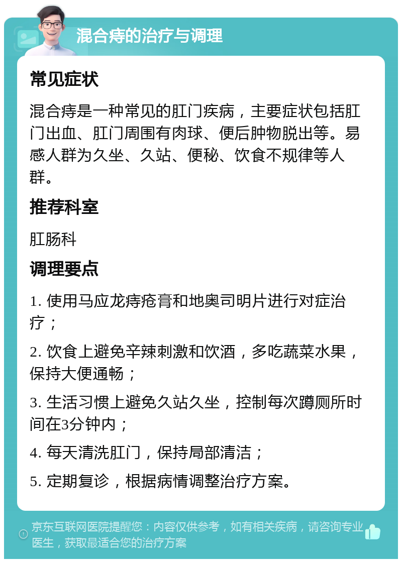 混合痔的治疗与调理 常见症状 混合痔是一种常见的肛门疾病，主要症状包括肛门出血、肛门周围有肉球、便后肿物脱出等。易感人群为久坐、久站、便秘、饮食不规律等人群。 推荐科室 肛肠科 调理要点 1. 使用马应龙痔疮膏和地奥司明片进行对症治疗； 2. 饮食上避免辛辣刺激和饮酒，多吃蔬菜水果，保持大便通畅； 3. 生活习惯上避免久站久坐，控制每次蹲厕所时间在3分钟内； 4. 每天清洗肛门，保持局部清洁； 5. 定期复诊，根据病情调整治疗方案。