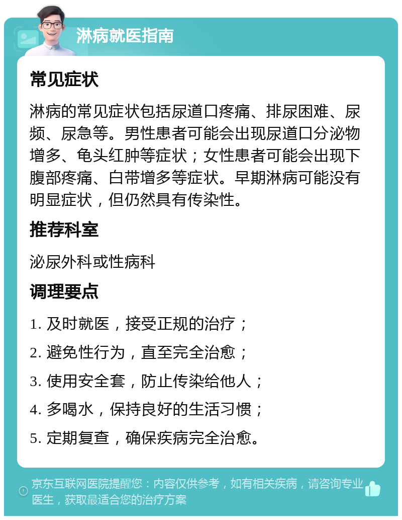 淋病就医指南 常见症状 淋病的常见症状包括尿道口疼痛、排尿困难、尿频、尿急等。男性患者可能会出现尿道口分泌物增多、龟头红肿等症状；女性患者可能会出现下腹部疼痛、白带增多等症状。早期淋病可能没有明显症状，但仍然具有传染性。 推荐科室 泌尿外科或性病科 调理要点 1. 及时就医，接受正规的治疗； 2. 避免性行为，直至完全治愈； 3. 使用安全套，防止传染给他人； 4. 多喝水，保持良好的生活习惯； 5. 定期复查，确保疾病完全治愈。