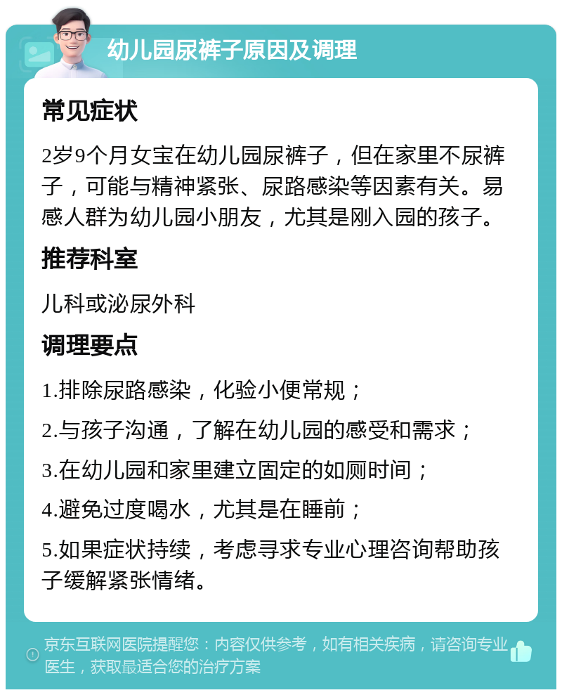 幼儿园尿裤子原因及调理 常见症状 2岁9个月女宝在幼儿园尿裤子，但在家里不尿裤子，可能与精神紧张、尿路感染等因素有关。易感人群为幼儿园小朋友，尤其是刚入园的孩子。 推荐科室 儿科或泌尿外科 调理要点 1.排除尿路感染，化验小便常规； 2.与孩子沟通，了解在幼儿园的感受和需求； 3.在幼儿园和家里建立固定的如厕时间； 4.避免过度喝水，尤其是在睡前； 5.如果症状持续，考虑寻求专业心理咨询帮助孩子缓解紧张情绪。