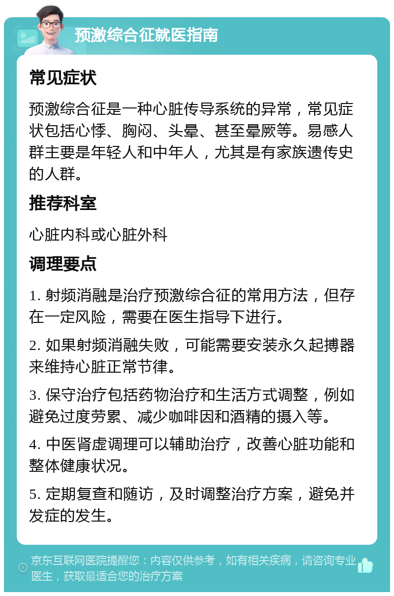 预激综合征就医指南 常见症状 预激综合征是一种心脏传导系统的异常，常见症状包括心悸、胸闷、头晕、甚至晕厥等。易感人群主要是年轻人和中年人，尤其是有家族遗传史的人群。 推荐科室 心脏内科或心脏外科 调理要点 1. 射频消融是治疗预激综合征的常用方法，但存在一定风险，需要在医生指导下进行。 2. 如果射频消融失败，可能需要安装永久起搏器来维持心脏正常节律。 3. 保守治疗包括药物治疗和生活方式调整，例如避免过度劳累、减少咖啡因和酒精的摄入等。 4. 中医肾虚调理可以辅助治疗，改善心脏功能和整体健康状况。 5. 定期复查和随访，及时调整治疗方案，避免并发症的发生。