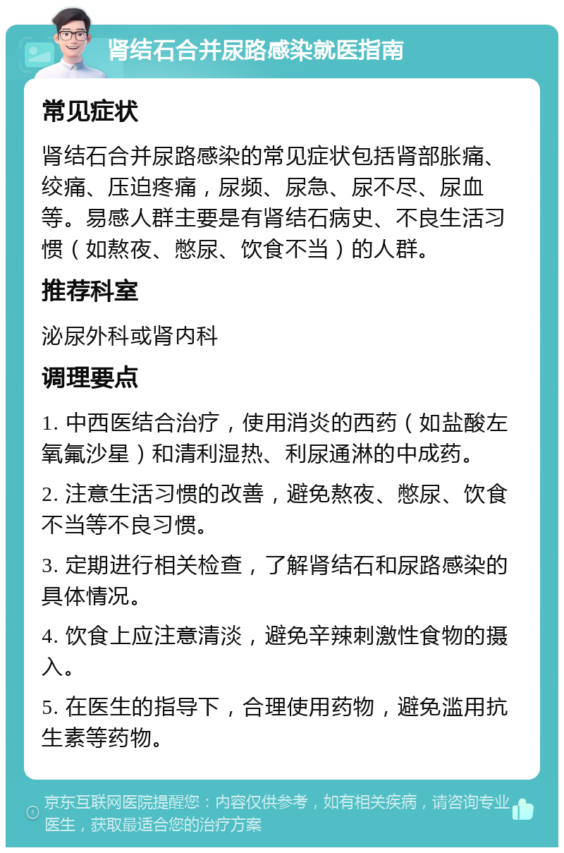 肾结石合并尿路感染就医指南 常见症状 肾结石合并尿路感染的常见症状包括肾部胀痛、绞痛、压迫疼痛，尿频、尿急、尿不尽、尿血等。易感人群主要是有肾结石病史、不良生活习惯（如熬夜、憋尿、饮食不当）的人群。 推荐科室 泌尿外科或肾内科 调理要点 1. 中西医结合治疗，使用消炎的西药（如盐酸左氧氟沙星）和清利湿热、利尿通淋的中成药。 2. 注意生活习惯的改善，避免熬夜、憋尿、饮食不当等不良习惯。 3. 定期进行相关检查，了解肾结石和尿路感染的具体情况。 4. 饮食上应注意清淡，避免辛辣刺激性食物的摄入。 5. 在医生的指导下，合理使用药物，避免滥用抗生素等药物。