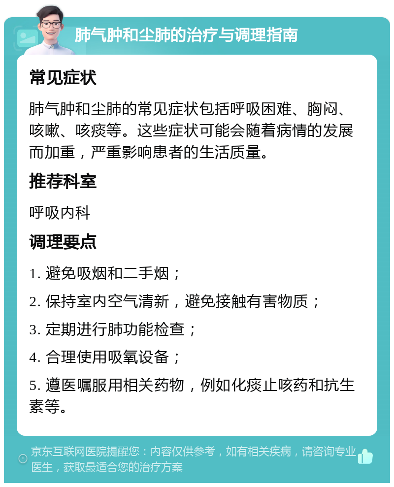 肺气肿和尘肺的治疗与调理指南 常见症状 肺气肿和尘肺的常见症状包括呼吸困难、胸闷、咳嗽、咳痰等。这些症状可能会随着病情的发展而加重，严重影响患者的生活质量。 推荐科室 呼吸内科 调理要点 1. 避免吸烟和二手烟； 2. 保持室内空气清新，避免接触有害物质； 3. 定期进行肺功能检查； 4. 合理使用吸氧设备； 5. 遵医嘱服用相关药物，例如化痰止咳药和抗生素等。