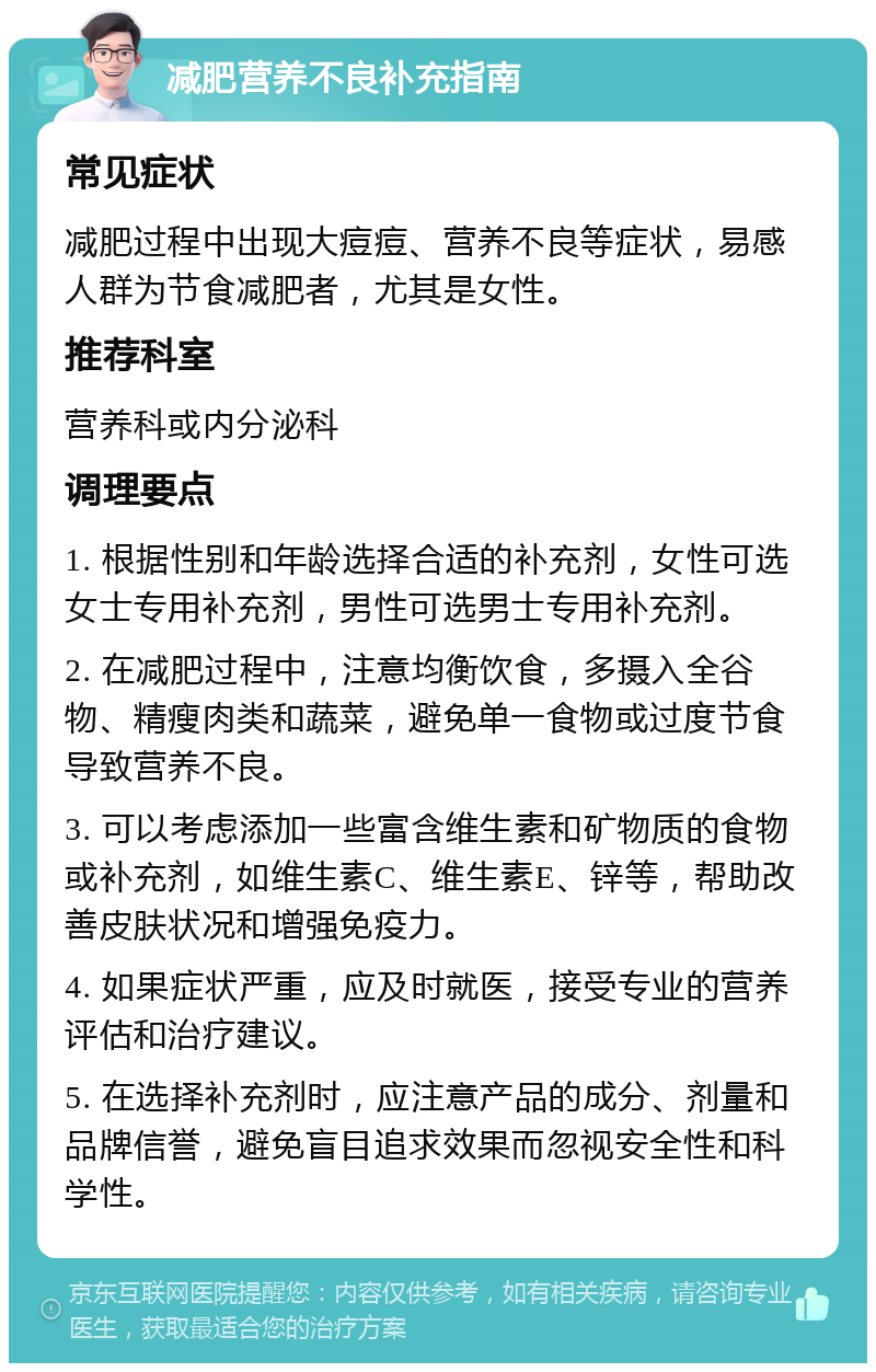 减肥营养不良补充指南 常见症状 减肥过程中出现大痘痘、营养不良等症状，易感人群为节食减肥者，尤其是女性。 推荐科室 营养科或内分泌科 调理要点 1. 根据性别和年龄选择合适的补充剂，女性可选女士专用补充剂，男性可选男士专用补充剂。 2. 在减肥过程中，注意均衡饮食，多摄入全谷物、精瘦肉类和蔬菜，避免单一食物或过度节食导致营养不良。 3. 可以考虑添加一些富含维生素和矿物质的食物或补充剂，如维生素C、维生素E、锌等，帮助改善皮肤状况和增强免疫力。 4. 如果症状严重，应及时就医，接受专业的营养评估和治疗建议。 5. 在选择补充剂时，应注意产品的成分、剂量和品牌信誉，避免盲目追求效果而忽视安全性和科学性。