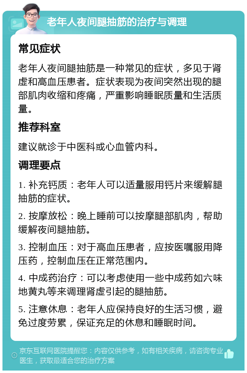 老年人夜间腿抽筋的治疗与调理 常见症状 老年人夜间腿抽筋是一种常见的症状，多见于肾虚和高血压患者。症状表现为夜间突然出现的腿部肌肉收缩和疼痛，严重影响睡眠质量和生活质量。 推荐科室 建议就诊于中医科或心血管内科。 调理要点 1. 补充钙质：老年人可以适量服用钙片来缓解腿抽筋的症状。 2. 按摩放松：晚上睡前可以按摩腿部肌肉，帮助缓解夜间腿抽筋。 3. 控制血压：对于高血压患者，应按医嘱服用降压药，控制血压在正常范围内。 4. 中成药治疗：可以考虑使用一些中成药如六味地黄丸等来调理肾虚引起的腿抽筋。 5. 注意休息：老年人应保持良好的生活习惯，避免过度劳累，保证充足的休息和睡眠时间。