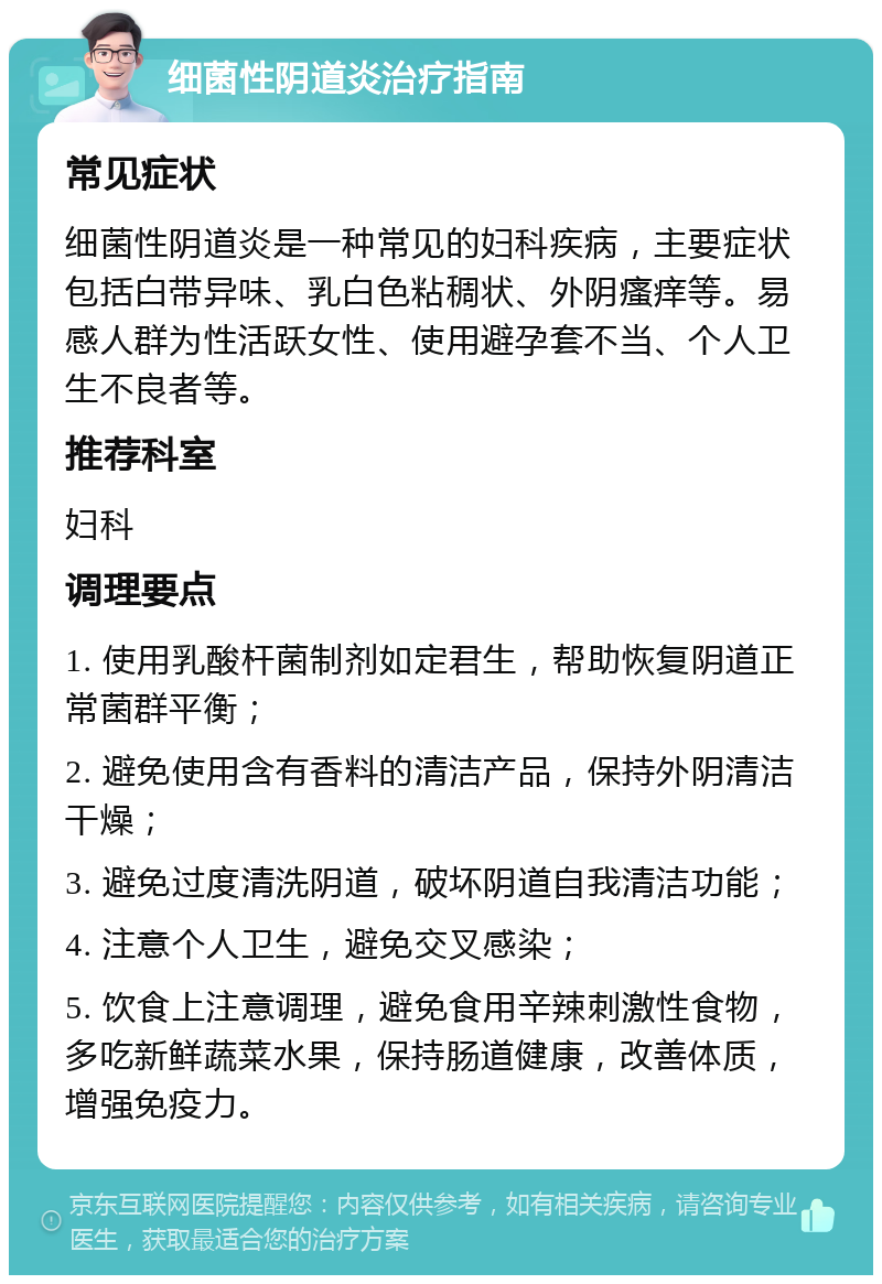 细菌性阴道炎治疗指南 常见症状 细菌性阴道炎是一种常见的妇科疾病，主要症状包括白带异味、乳白色粘稠状、外阴瘙痒等。易感人群为性活跃女性、使用避孕套不当、个人卫生不良者等。 推荐科室 妇科 调理要点 1. 使用乳酸杆菌制剂如定君生，帮助恢复阴道正常菌群平衡； 2. 避免使用含有香料的清洁产品，保持外阴清洁干燥； 3. 避免过度清洗阴道，破坏阴道自我清洁功能； 4. 注意个人卫生，避免交叉感染； 5. 饮食上注意调理，避免食用辛辣刺激性食物，多吃新鲜蔬菜水果，保持肠道健康，改善体质，增强免疫力。