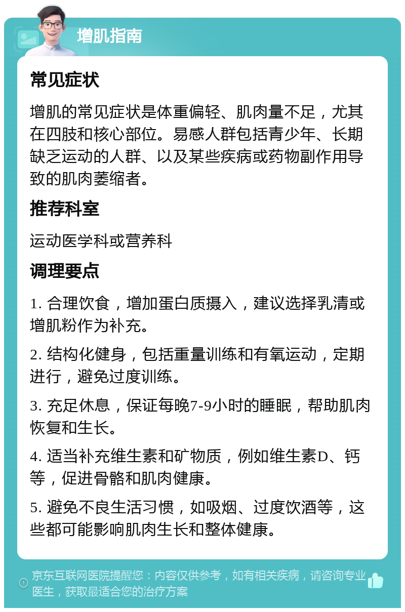 增肌指南 常见症状 增肌的常见症状是体重偏轻、肌肉量不足，尤其在四肢和核心部位。易感人群包括青少年、长期缺乏运动的人群、以及某些疾病或药物副作用导致的肌肉萎缩者。 推荐科室 运动医学科或营养科 调理要点 1. 合理饮食，增加蛋白质摄入，建议选择乳清或增肌粉作为补充。 2. 结构化健身，包括重量训练和有氧运动，定期进行，避免过度训练。 3. 充足休息，保证每晚7-9小时的睡眠，帮助肌肉恢复和生长。 4. 适当补充维生素和矿物质，例如维生素D、钙等，促进骨骼和肌肉健康。 5. 避免不良生活习惯，如吸烟、过度饮酒等，这些都可能影响肌肉生长和整体健康。