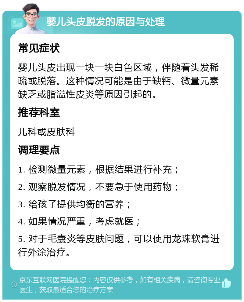 婴儿头皮脱发的原因与处理 常见症状 婴儿头皮出现一块一块白色区域，伴随着头发稀疏或脱落。这种情况可能是由于缺钙、微量元素缺乏或脂溢性皮炎等原因引起的。 推荐科室 儿科或皮肤科 调理要点 1. 检测微量元素，根据结果进行补充； 2. 观察脱发情况，不要急于使用药物； 3. 给孩子提供均衡的营养； 4. 如果情况严重，考虑就医； 5. 对于毛囊炎等皮肤问题，可以使用龙珠软膏进行外涂治疗。