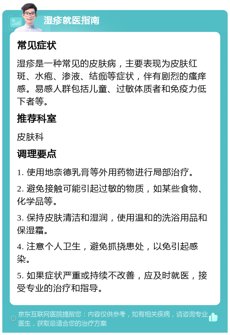 湿疹就医指南 常见症状 湿疹是一种常见的皮肤病，主要表现为皮肤红斑、水疱、渗液、结痂等症状，伴有剧烈的瘙痒感。易感人群包括儿童、过敏体质者和免疫力低下者等。 推荐科室 皮肤科 调理要点 1. 使用地奈德乳膏等外用药物进行局部治疗。 2. 避免接触可能引起过敏的物质，如某些食物、化学品等。 3. 保持皮肤清洁和湿润，使用温和的洗浴用品和保湿霜。 4. 注意个人卫生，避免抓挠患处，以免引起感染。 5. 如果症状严重或持续不改善，应及时就医，接受专业的治疗和指导。