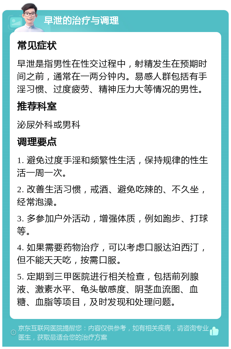 早泄的治疗与调理 常见症状 早泄是指男性在性交过程中，射精发生在预期时间之前，通常在一两分钟内。易感人群包括有手淫习惯、过度疲劳、精神压力大等情况的男性。 推荐科室 泌尿外科或男科 调理要点 1. 避免过度手淫和频繁性生活，保持规律的性生活一周一次。 2. 改善生活习惯，戒酒、避免吃辣的、不久坐，经常泡澡。 3. 多参加户外活动，增强体质，例如跑步、打球等。 4. 如果需要药物治疗，可以考虑口服达泊西汀，但不能天天吃，按需口服。 5. 定期到三甲医院进行相关检查，包括前列腺液、激素水平、龟头敏感度、阴茎血流图、血糖、血脂等项目，及时发现和处理问题。