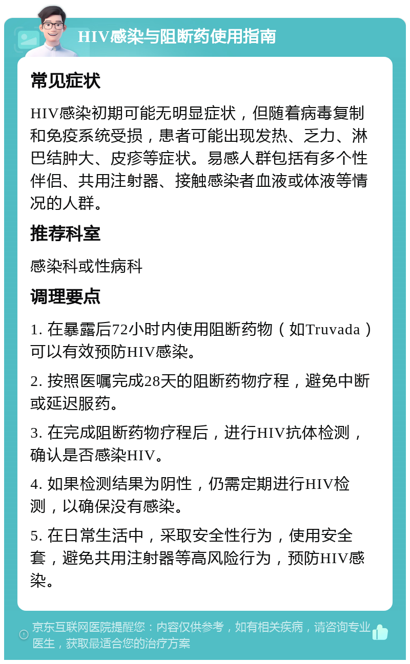 HIV感染与阻断药使用指南 常见症状 HIV感染初期可能无明显症状，但随着病毒复制和免疫系统受损，患者可能出现发热、乏力、淋巴结肿大、皮疹等症状。易感人群包括有多个性伴侣、共用注射器、接触感染者血液或体液等情况的人群。 推荐科室 感染科或性病科 调理要点 1. 在暴露后72小时内使用阻断药物（如Truvada）可以有效预防HIV感染。 2. 按照医嘱完成28天的阻断药物疗程，避免中断或延迟服药。 3. 在完成阻断药物疗程后，进行HIV抗体检测，确认是否感染HIV。 4. 如果检测结果为阴性，仍需定期进行HIV检测，以确保没有感染。 5. 在日常生活中，采取安全性行为，使用安全套，避免共用注射器等高风险行为，预防HIV感染。