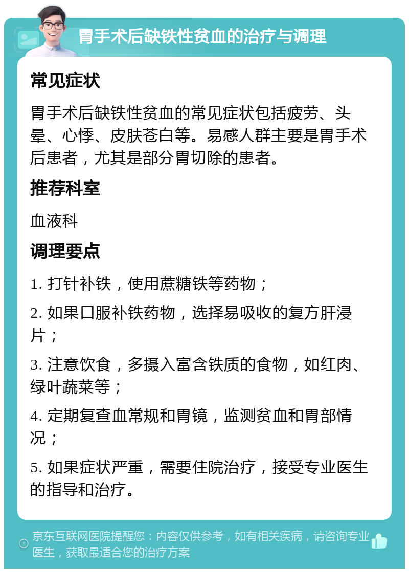 胃手术后缺铁性贫血的治疗与调理 常见症状 胃手术后缺铁性贫血的常见症状包括疲劳、头晕、心悸、皮肤苍白等。易感人群主要是胃手术后患者，尤其是部分胃切除的患者。 推荐科室 血液科 调理要点 1. 打针补铁，使用蔗糖铁等药物； 2. 如果口服补铁药物，选择易吸收的复方肝浸片； 3. 注意饮食，多摄入富含铁质的食物，如红肉、绿叶蔬菜等； 4. 定期复查血常规和胃镜，监测贫血和胃部情况； 5. 如果症状严重，需要住院治疗，接受专业医生的指导和治疗。