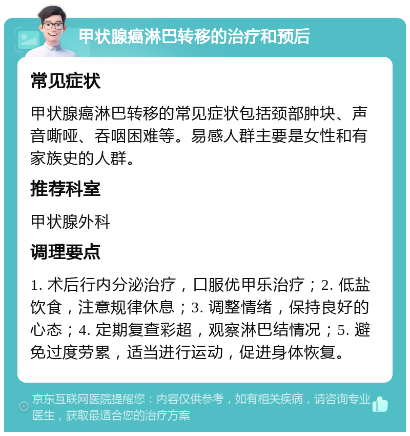 甲状腺癌淋巴转移的治疗和预后 常见症状 甲状腺癌淋巴转移的常见症状包括颈部肿块、声音嘶哑、吞咽困难等。易感人群主要是女性和有家族史的人群。 推荐科室 甲状腺外科 调理要点 1. 术后行内分泌治疗，口服优甲乐治疗；2. 低盐饮食，注意规律休息；3. 调整情绪，保持良好的心态；4. 定期复查彩超，观察淋巴结情况；5. 避免过度劳累，适当进行运动，促进身体恢复。