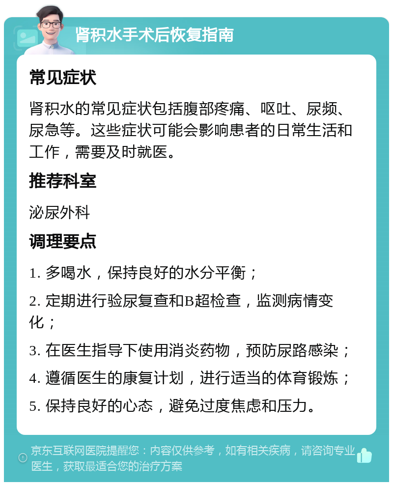 肾积水手术后恢复指南 常见症状 肾积水的常见症状包括腹部疼痛、呕吐、尿频、尿急等。这些症状可能会影响患者的日常生活和工作，需要及时就医。 推荐科室 泌尿外科 调理要点 1. 多喝水，保持良好的水分平衡； 2. 定期进行验尿复查和B超检查，监测病情变化； 3. 在医生指导下使用消炎药物，预防尿路感染； 4. 遵循医生的康复计划，进行适当的体育锻炼； 5. 保持良好的心态，避免过度焦虑和压力。