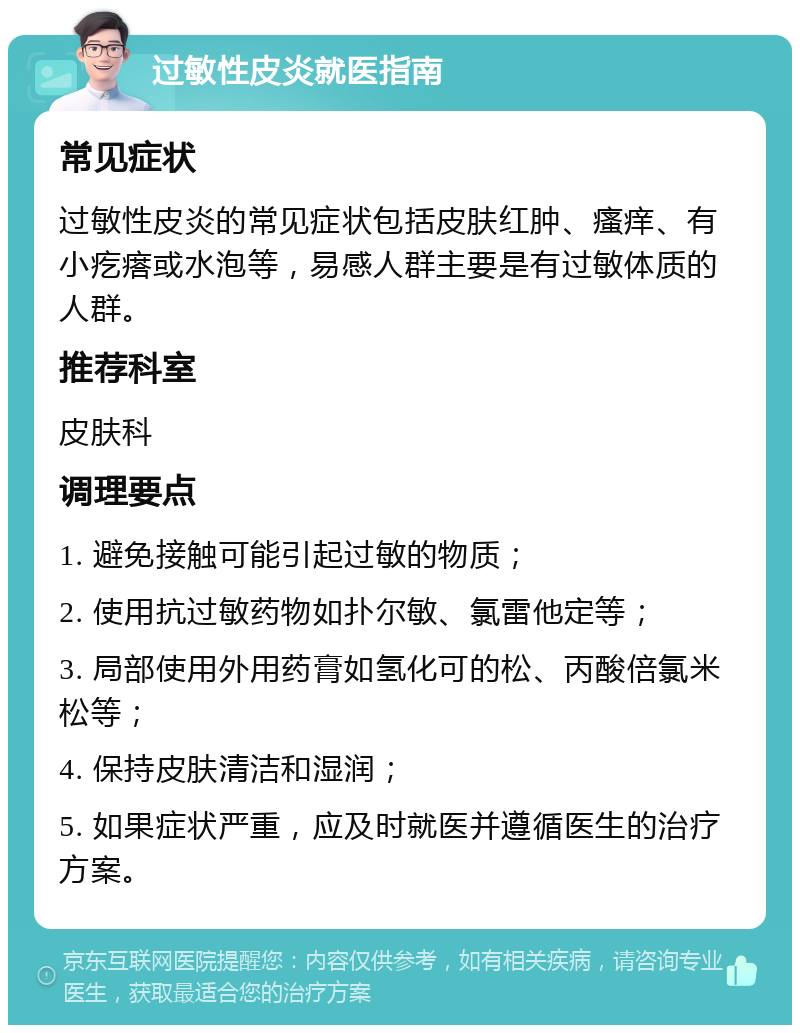 过敏性皮炎就医指南 常见症状 过敏性皮炎的常见症状包括皮肤红肿、瘙痒、有小疙瘩或水泡等，易感人群主要是有过敏体质的人群。 推荐科室 皮肤科 调理要点 1. 避免接触可能引起过敏的物质； 2. 使用抗过敏药物如扑尔敏、氯雷他定等； 3. 局部使用外用药膏如氢化可的松、丙酸倍氯米松等； 4. 保持皮肤清洁和湿润； 5. 如果症状严重，应及时就医并遵循医生的治疗方案。