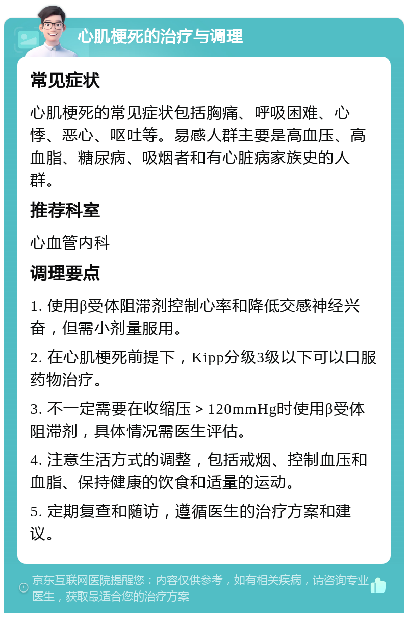 心肌梗死的治疗与调理 常见症状 心肌梗死的常见症状包括胸痛、呼吸困难、心悸、恶心、呕吐等。易感人群主要是高血压、高血脂、糖尿病、吸烟者和有心脏病家族史的人群。 推荐科室 心血管内科 调理要点 1. 使用β受体阻滞剂控制心率和降低交感神经兴奋，但需小剂量服用。 2. 在心肌梗死前提下，Kipp分级3级以下可以口服药物治疗。 3. 不一定需要在收缩压＞120mmHg时使用β受体阻滞剂，具体情况需医生评估。 4. 注意生活方式的调整，包括戒烟、控制血压和血脂、保持健康的饮食和适量的运动。 5. 定期复查和随访，遵循医生的治疗方案和建议。