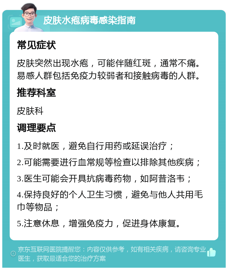 皮肤水疱病毒感染指南 常见症状 皮肤突然出现水疱，可能伴随红斑，通常不痛。易感人群包括免疫力较弱者和接触病毒的人群。 推荐科室 皮肤科 调理要点 1.及时就医，避免自行用药或延误治疗； 2.可能需要进行血常规等检查以排除其他疾病； 3.医生可能会开具抗病毒药物，如阿昔洛韦； 4.保持良好的个人卫生习惯，避免与他人共用毛巾等物品； 5.注意休息，增强免疫力，促进身体康复。