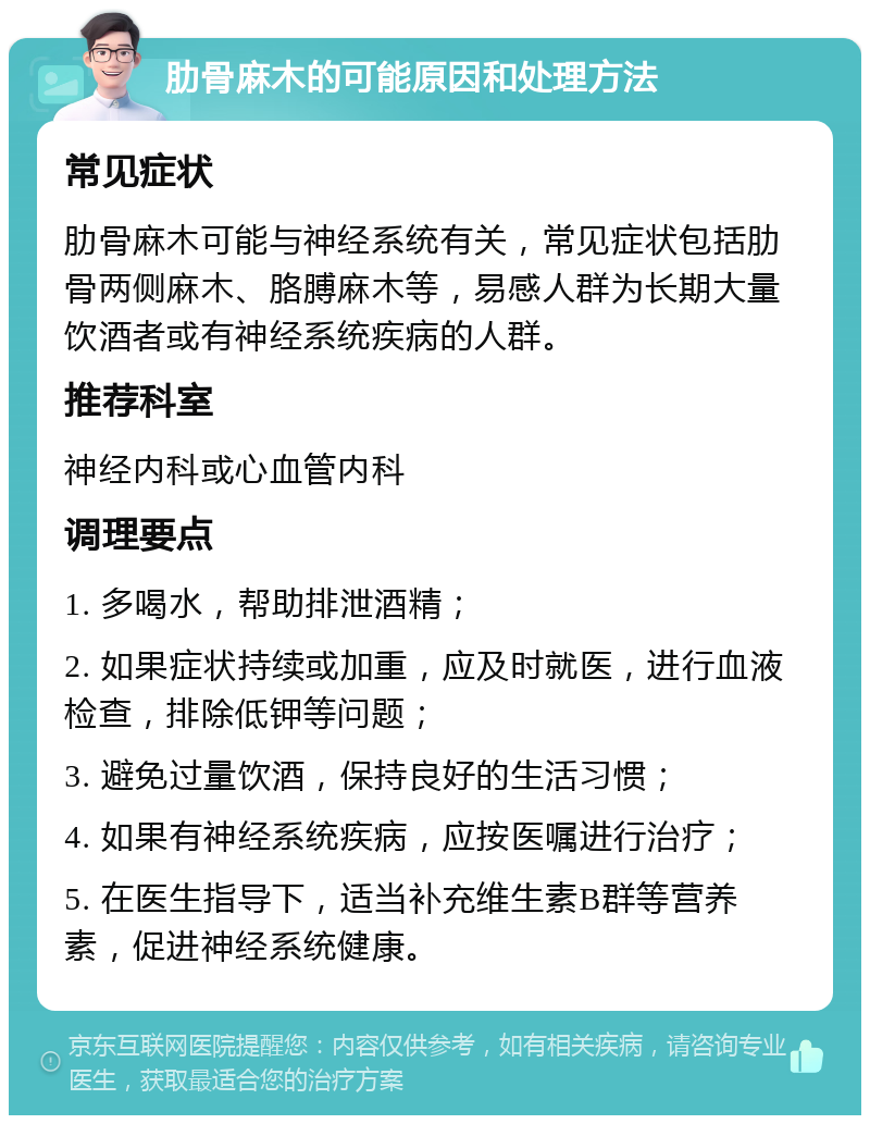 肋骨麻木的可能原因和处理方法 常见症状 肋骨麻木可能与神经系统有关，常见症状包括肋骨两侧麻木、胳膊麻木等，易感人群为长期大量饮酒者或有神经系统疾病的人群。 推荐科室 神经内科或心血管内科 调理要点 1. 多喝水，帮助排泄酒精； 2. 如果症状持续或加重，应及时就医，进行血液检查，排除低钾等问题； 3. 避免过量饮酒，保持良好的生活习惯； 4. 如果有神经系统疾病，应按医嘱进行治疗； 5. 在医生指导下，适当补充维生素B群等营养素，促进神经系统健康。