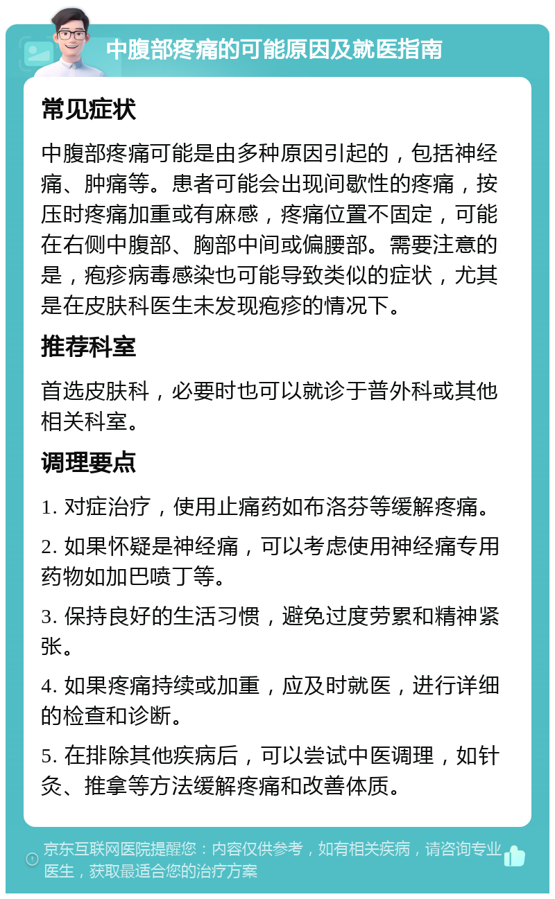 中腹部疼痛的可能原因及就医指南 常见症状 中腹部疼痛可能是由多种原因引起的，包括神经痛、肿痛等。患者可能会出现间歇性的疼痛，按压时疼痛加重或有麻感，疼痛位置不固定，可能在右侧中腹部、胸部中间或偏腰部。需要注意的是，疱疹病毒感染也可能导致类似的症状，尤其是在皮肤科医生未发现疱疹的情况下。 推荐科室 首选皮肤科，必要时也可以就诊于普外科或其他相关科室。 调理要点 1. 对症治疗，使用止痛药如布洛芬等缓解疼痛。 2. 如果怀疑是神经痛，可以考虑使用神经痛专用药物如加巴喷丁等。 3. 保持良好的生活习惯，避免过度劳累和精神紧张。 4. 如果疼痛持续或加重，应及时就医，进行详细的检查和诊断。 5. 在排除其他疾病后，可以尝试中医调理，如针灸、推拿等方法缓解疼痛和改善体质。