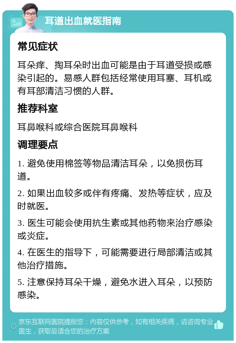 耳道出血就医指南 常见症状 耳朵痒、掏耳朵时出血可能是由于耳道受损或感染引起的。易感人群包括经常使用耳塞、耳机或有耳部清洁习惯的人群。 推荐科室 耳鼻喉科或综合医院耳鼻喉科 调理要点 1. 避免使用棉签等物品清洁耳朵，以免损伤耳道。 2. 如果出血较多或伴有疼痛、发热等症状，应及时就医。 3. 医生可能会使用抗生素或其他药物来治疗感染或炎症。 4. 在医生的指导下，可能需要进行局部清洁或其他治疗措施。 5. 注意保持耳朵干燥，避免水进入耳朵，以预防感染。