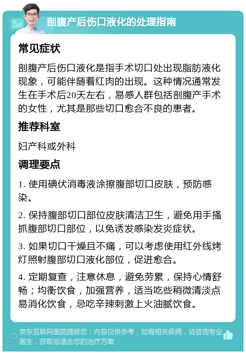 剖腹产后伤口液化的处理指南 常见症状 剖腹产后伤口液化是指手术切口处出现脂肪液化现象，可能伴随着红肉的出现。这种情况通常发生在手术后20天左右，易感人群包括剖腹产手术的女性，尤其是那些切口愈合不良的患者。 推荐科室 妇产科或外科 调理要点 1. 使用碘伏消毒液涂擦腹部切口皮肤，预防感染。 2. 保持腹部切口部位皮肤清洁卫生，避免用手搔抓腹部切口部位，以免诱发感染发炎症状。 3. 如果切口干燥且不痛，可以考虑使用红外线烤灯照射腹部切口液化部位，促进愈合。 4. 定期复查，注意休息，避免劳累，保持心情舒畅；均衡饮食，加强营养，适当吃些稍微清淡点易消化饮食，忌吃辛辣刺激上火油腻饮食。