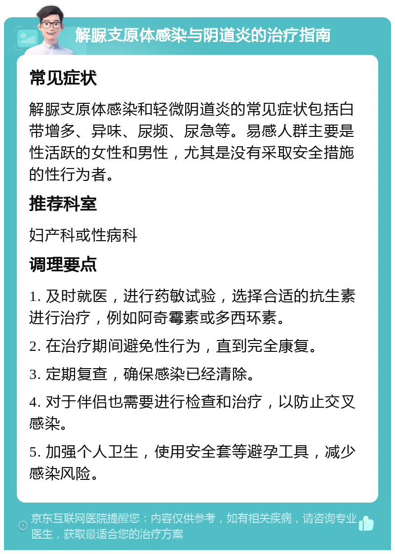 解脲支原体感染与阴道炎的治疗指南 常见症状 解脲支原体感染和轻微阴道炎的常见症状包括白带增多、异味、尿频、尿急等。易感人群主要是性活跃的女性和男性，尤其是没有采取安全措施的性行为者。 推荐科室 妇产科或性病科 调理要点 1. 及时就医，进行药敏试验，选择合适的抗生素进行治疗，例如阿奇霉素或多西环素。 2. 在治疗期间避免性行为，直到完全康复。 3. 定期复查，确保感染已经清除。 4. 对于伴侣也需要进行检查和治疗，以防止交叉感染。 5. 加强个人卫生，使用安全套等避孕工具，减少感染风险。