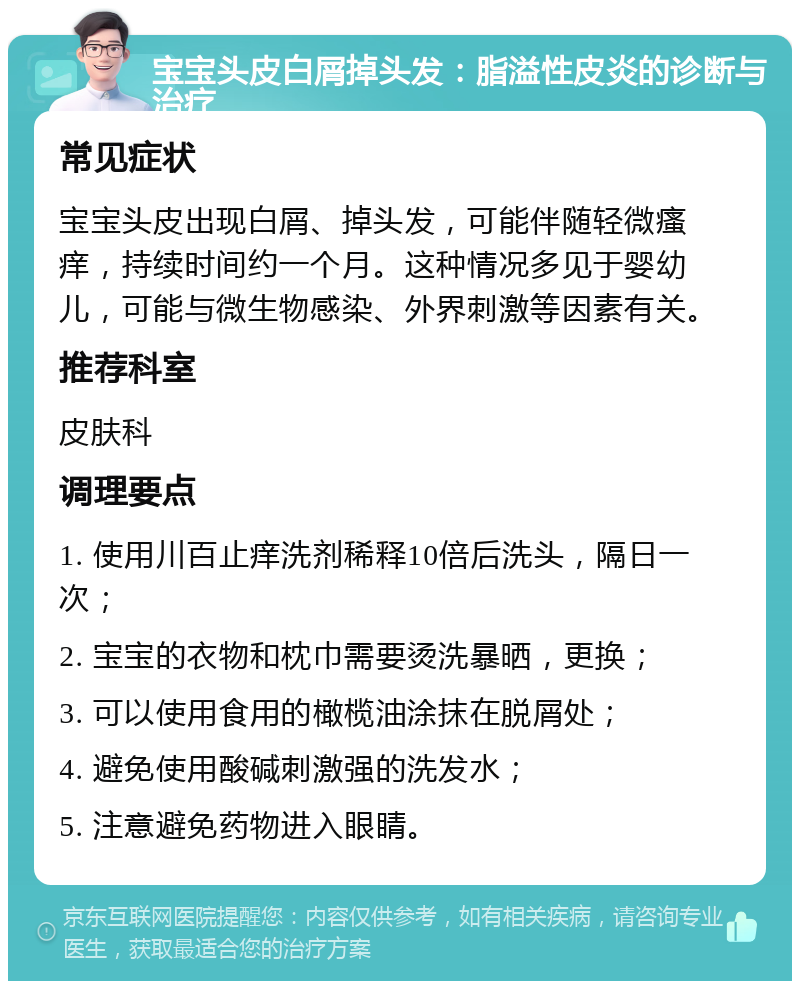 宝宝头皮白屑掉头发：脂溢性皮炎的诊断与治疗 常见症状 宝宝头皮出现白屑、掉头发，可能伴随轻微瘙痒，持续时间约一个月。这种情况多见于婴幼儿，可能与微生物感染、外界刺激等因素有关。 推荐科室 皮肤科 调理要点 1. 使用川百止痒洗剂稀释10倍后洗头，隔日一次； 2. 宝宝的衣物和枕巾需要烫洗暴晒，更换； 3. 可以使用食用的橄榄油涂抹在脱屑处； 4. 避免使用酸碱刺激强的洗发水； 5. 注意避免药物进入眼睛。