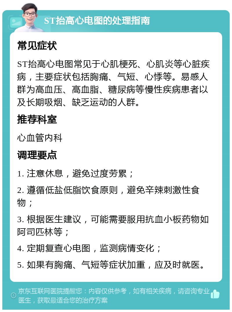 ST抬高心电图的处理指南 常见症状 ST抬高心电图常见于心肌梗死、心肌炎等心脏疾病，主要症状包括胸痛、气短、心悸等。易感人群为高血压、高血脂、糖尿病等慢性疾病患者以及长期吸烟、缺乏运动的人群。 推荐科室 心血管内科 调理要点 1. 注意休息，避免过度劳累； 2. 遵循低盐低脂饮食原则，避免辛辣刺激性食物； 3. 根据医生建议，可能需要服用抗血小板药物如阿司匹林等； 4. 定期复查心电图，监测病情变化； 5. 如果有胸痛、气短等症状加重，应及时就医。