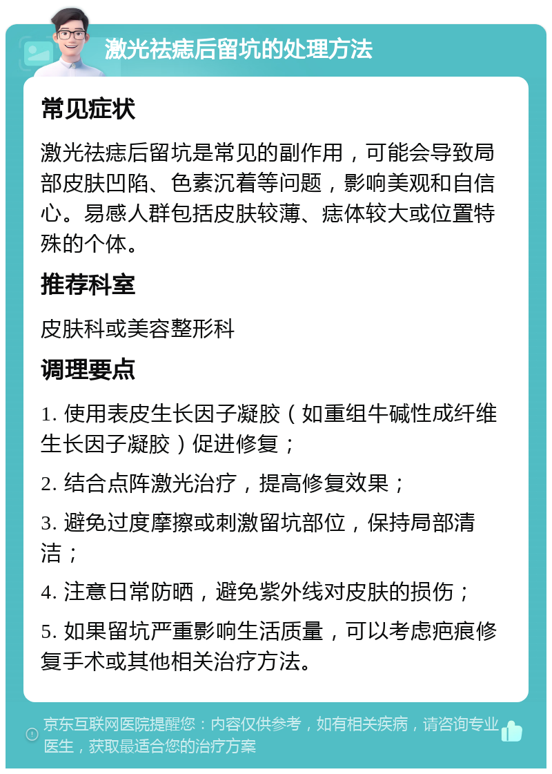 激光祛痣后留坑的处理方法 常见症状 激光祛痣后留坑是常见的副作用，可能会导致局部皮肤凹陷、色素沉着等问题，影响美观和自信心。易感人群包括皮肤较薄、痣体较大或位置特殊的个体。 推荐科室 皮肤科或美容整形科 调理要点 1. 使用表皮生长因子凝胶（如重组牛碱性成纤维生长因子凝胶）促进修复； 2. 结合点阵激光治疗，提高修复效果； 3. 避免过度摩擦或刺激留坑部位，保持局部清洁； 4. 注意日常防晒，避免紫外线对皮肤的损伤； 5. 如果留坑严重影响生活质量，可以考虑疤痕修复手术或其他相关治疗方法。