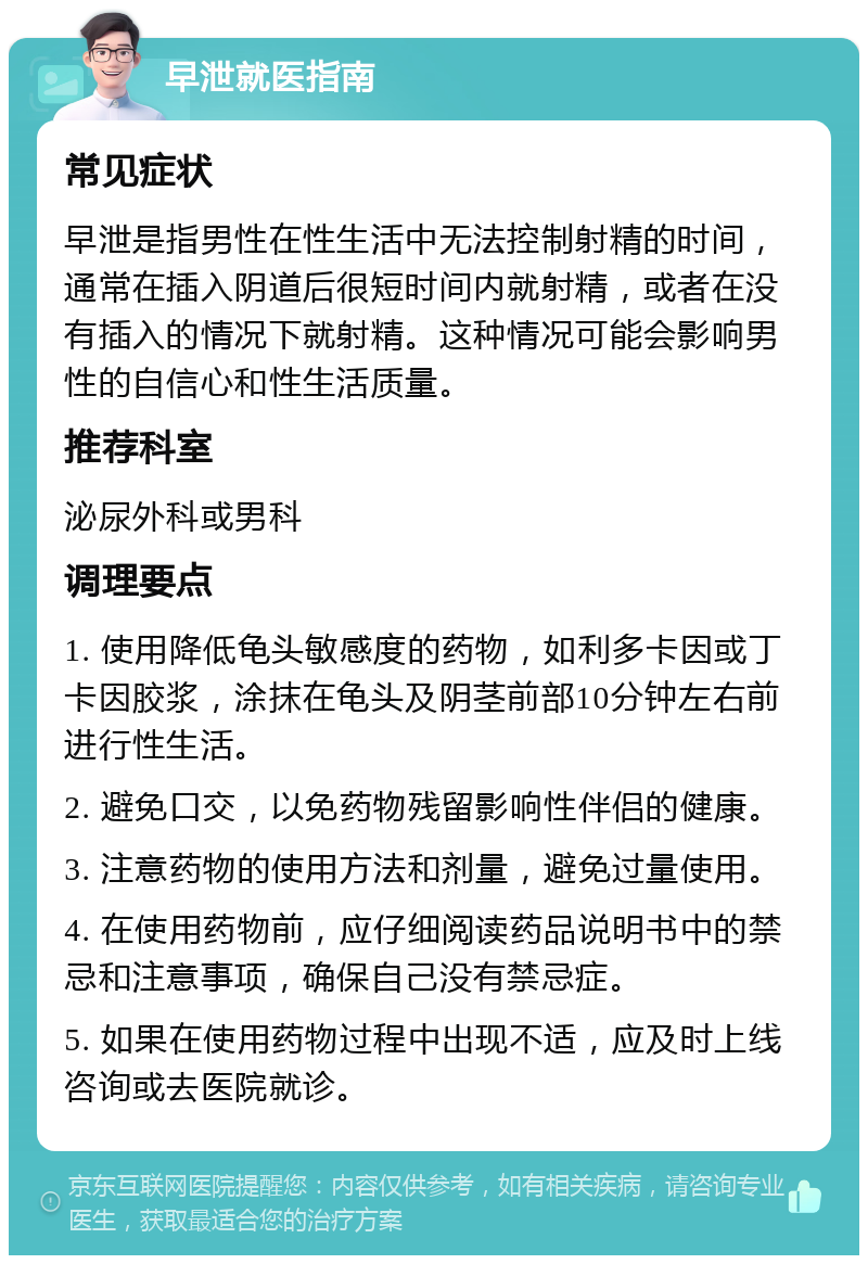 早泄就医指南 常见症状 早泄是指男性在性生活中无法控制射精的时间，通常在插入阴道后很短时间内就射精，或者在没有插入的情况下就射精。这种情况可能会影响男性的自信心和性生活质量。 推荐科室 泌尿外科或男科 调理要点 1. 使用降低龟头敏感度的药物，如利多卡因或丁卡因胶浆，涂抹在龟头及阴茎前部10分钟左右前进行性生活。 2. 避免口交，以免药物残留影响性伴侣的健康。 3. 注意药物的使用方法和剂量，避免过量使用。 4. 在使用药物前，应仔细阅读药品说明书中的禁忌和注意事项，确保自己没有禁忌症。 5. 如果在使用药物过程中出现不适，应及时上线咨询或去医院就诊。