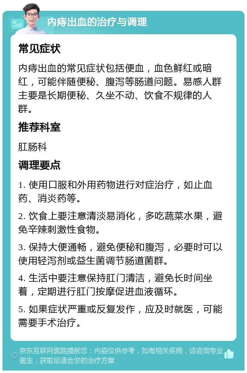 内痔出血的治疗与调理 常见症状 内痔出血的常见症状包括便血，血色鲜红或暗红，可能伴随便秘、腹泻等肠道问题。易感人群主要是长期便秘、久坐不动、饮食不规律的人群。 推荐科室 肛肠科 调理要点 1. 使用口服和外用药物进行对症治疗，如止血药、消炎药等。 2. 饮食上要注意清淡易消化，多吃蔬菜水果，避免辛辣刺激性食物。 3. 保持大便通畅，避免便秘和腹泻，必要时可以使用轻泻剂或益生菌调节肠道菌群。 4. 生活中要注意保持肛门清洁，避免长时间坐着，定期进行肛门按摩促进血液循环。 5. 如果症状严重或反复发作，应及时就医，可能需要手术治疗。