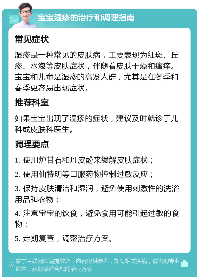 宝宝湿疹的治疗和调理指南 常见症状 湿疹是一种常见的皮肤病，主要表现为红斑、丘疹、水泡等皮肤症状，伴随着皮肤干燥和瘙痒。宝宝和儿童是湿疹的高发人群，尤其是在冬季和春季更容易出现症状。 推荐科室 如果宝宝出现了湿疹的症状，建议及时就诊于儿科或皮肤科医生。 调理要点 1. 使用炉甘石和丹皮酚来缓解皮肤症状； 2. 使用仙特明等口服药物控制过敏反应； 3. 保持皮肤清洁和湿润，避免使用刺激性的洗浴用品和衣物； 4. 注意宝宝的饮食，避免食用可能引起过敏的食物； 5. 定期复查，调整治疗方案。