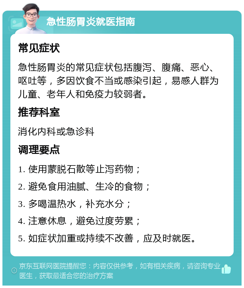 急性肠胃炎就医指南 常见症状 急性肠胃炎的常见症状包括腹泻、腹痛、恶心、呕吐等，多因饮食不当或感染引起，易感人群为儿童、老年人和免疫力较弱者。 推荐科室 消化内科或急诊科 调理要点 1. 使用蒙脱石散等止泻药物； 2. 避免食用油腻、生冷的食物； 3. 多喝温热水，补充水分； 4. 注意休息，避免过度劳累； 5. 如症状加重或持续不改善，应及时就医。